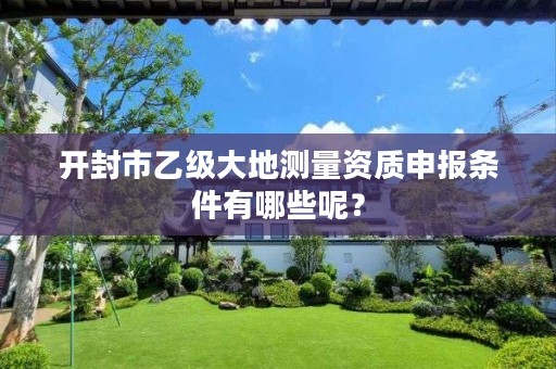 开封市乙级大地测量资质申报条件有哪些呢?