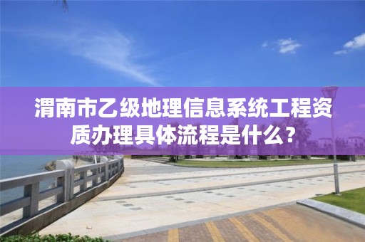 渭南市乙级地理信息系统工程资质办理具体流程是什么?