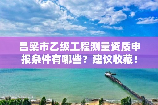 吕梁市乙级工程测量资质申报条件有哪些?建议收藏!