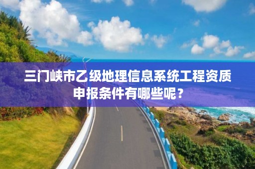 三门峡市乙级地理信息系统工程资质申报条件有哪些呢?