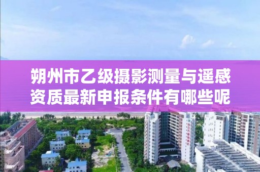朔州市乙级摄影测量与遥感资质最新申报条件有哪些呢?