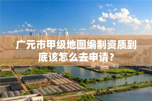 广元市甲级地图编制资质到底该怎么去申请?