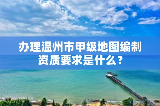 办理温州市甲级地图编制资质要求是什么?