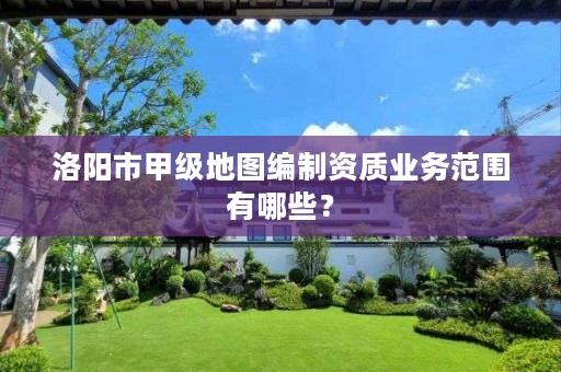 洛阳市甲级地图编制资质业务范围有哪些?