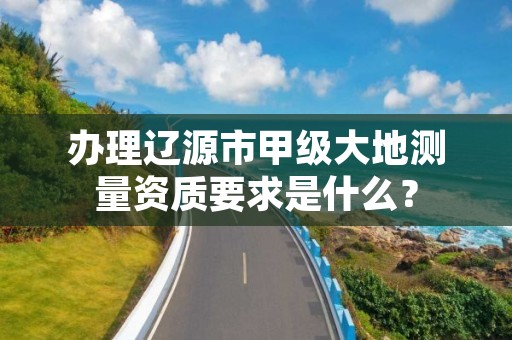 办理辽源市甲级大地测量资质要求是什么？