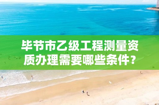 毕节市乙级工程测量资质办理需要哪些条件?