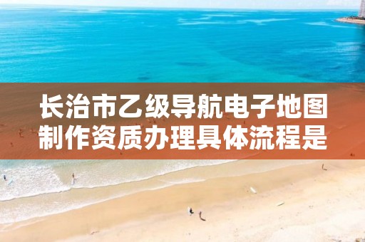 长治市乙级导航电子地图制作资质办理具体流程是什么?