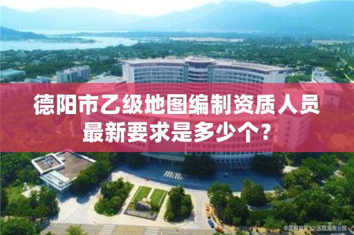 德阳市乙级地图编制资质人员最新要求是多少个?