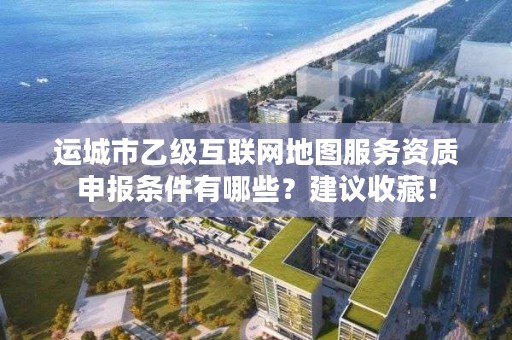 运城市乙级互联网地图服务资质申报条件有哪些?建议收藏!