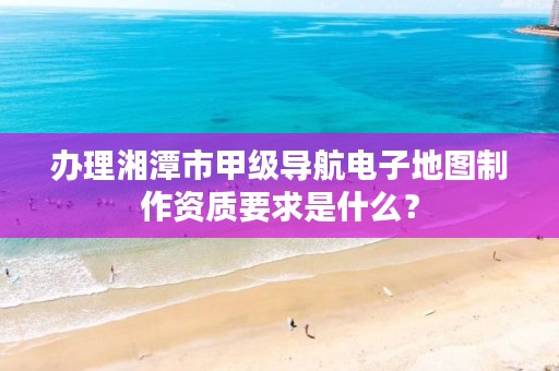 办理湘潭市甲级导航电子地图制作资质要求是什么?