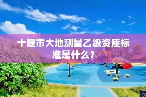 十堰市大地测量乙级资质标准是什么?