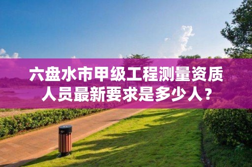 六盘水市甲级工程测量资质人员最新要求是多少人?