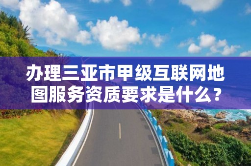 办理三亚市甲级互联网地图服务资质要求是什么?