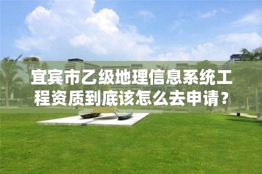 宜宾市乙级地理信息系统工程资质到底该怎么去申请?