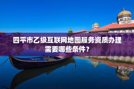 四平市乙级互联网地图服务资质办理需要哪些条件？
