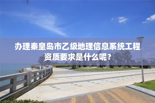 办理秦皇岛市乙级地理信息系统工程资质要求是什么呢?