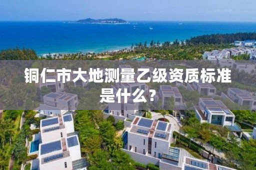 铜仁市大地测量乙级资质标准是什么?