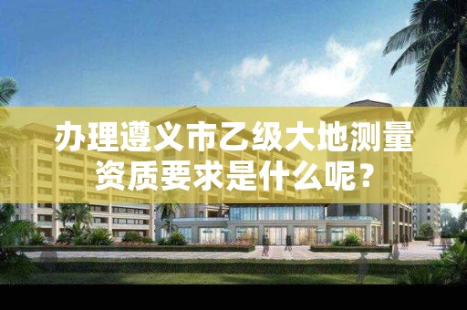 办理遵义市乙级大地测量资质要求是什么呢?