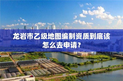 龙岩市乙级地图编制资质到底该怎么去申请?