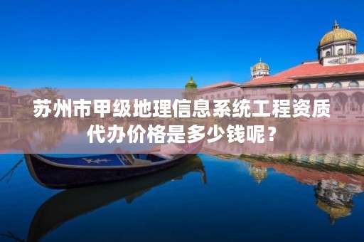 苏州市甲级地理信息系统工程资质代办价格是多少钱呢?