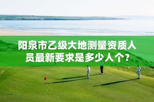 阳泉市乙级大地测量资质人员最新要求是多少人个?