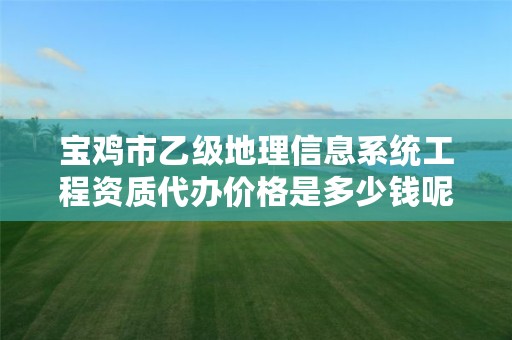 宝鸡市乙级地理信息系统工程资质代办价格是多少钱呢?