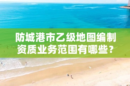 防城港市乙级地图编制资质业务范围有哪些?