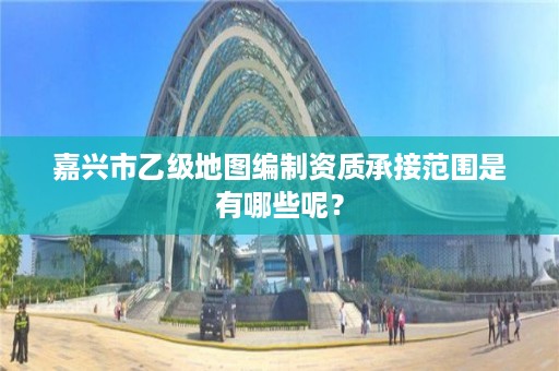 嘉兴市乙级地图编制资质承接范围是有哪些呢?