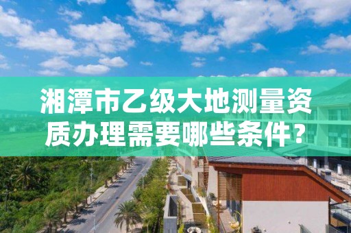 湘潭市乙级大地测量资质办理需要哪些条件?