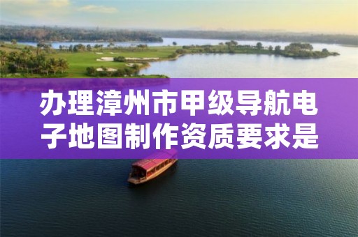 办理漳州市甲级导航电子地图制作资质要求是什么?
