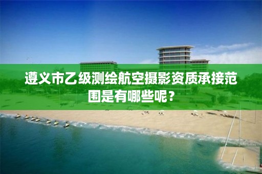 遵义市乙级测绘航空摄影资质承接范围是有哪些呢?