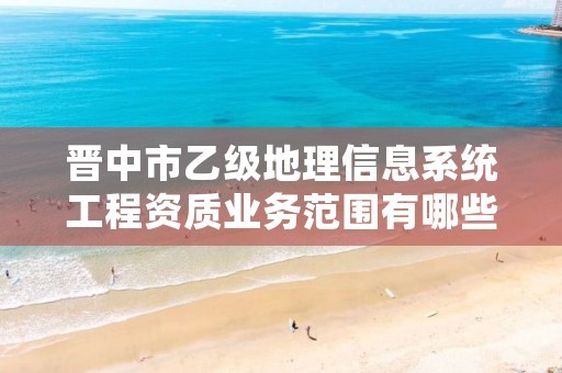 晋中市乙级地理信息系统工程资质业务范围有哪些?