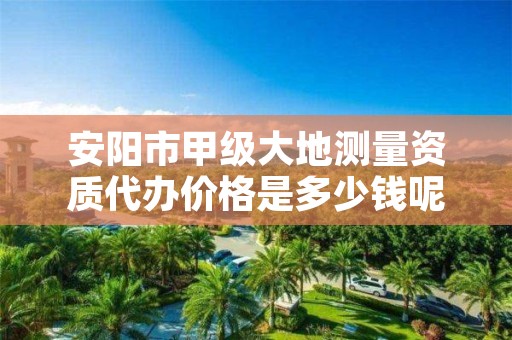 安阳市甲级大地测量资质代办价格是多少钱呢?