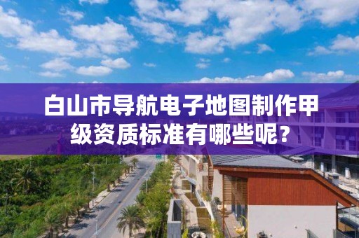 白山市导航电子地图制作甲级资质标准有哪些呢？
