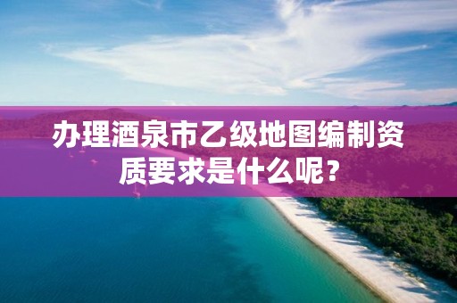 办理酒泉市乙级地图编制资质要求是什么呢?