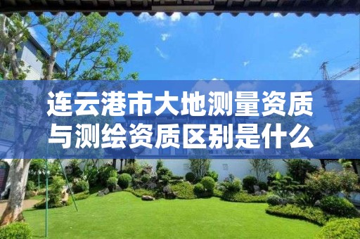 连云港市大地测量资质与测绘资质区别是什么呢?