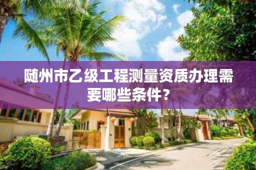 随州市乙级工程测量资质办理需要哪些条件?