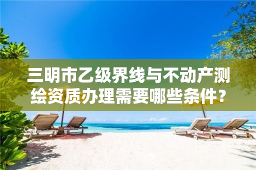 三明市乙级界线与不动产测绘资质办理需要哪些条件?