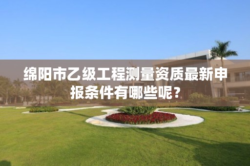 绵阳市乙级工程测量资质最新申报条件有哪些呢?