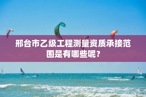 邢台市乙级工程测量资质承接范围是有哪些呢?