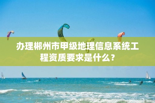 办理郴州市甲级地理信息系统工程资质要求是什么?
