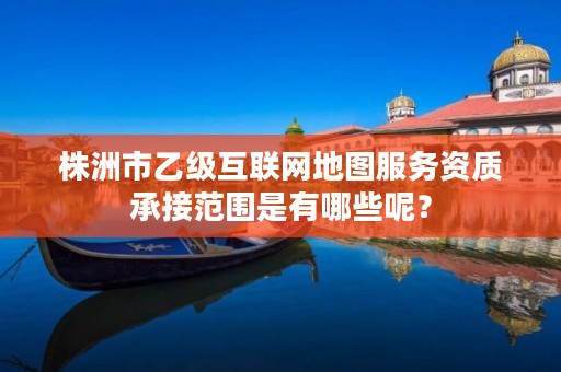 株洲市乙级互联网地图服务资质承接范围是有哪些呢?