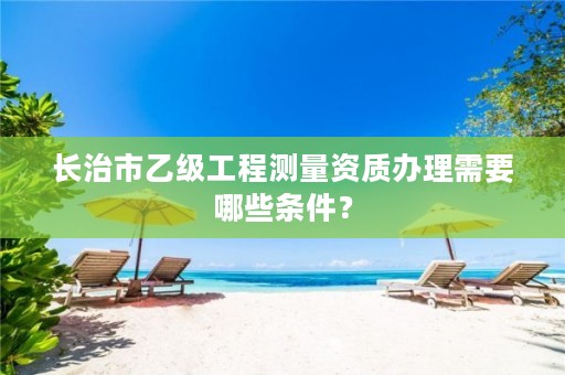 长治市乙级工程测量资质办理需要哪些条件?