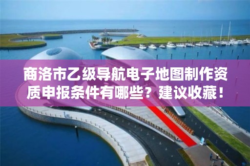 商洛市乙级导航电子地图制作资质申报条件有哪些?建议收藏!