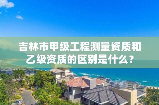 吉林市甲级工程测量资质和乙级资质的区别是什么？