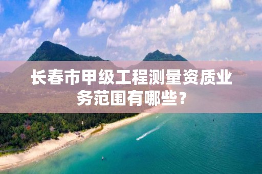 长春市甲级工程测量资质业务范围有哪些？