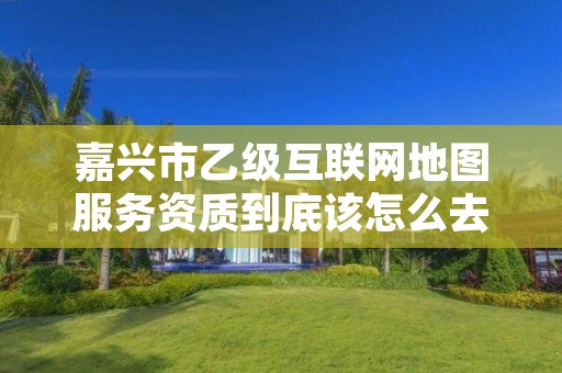 嘉兴市乙级互联网地图服务资质到底该怎么去申请?