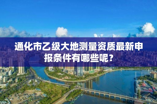 通化市乙级大地测量资质最新申报条件有哪些呢？