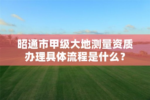 昭通市甲级大地测量资质办理具体流程是什么？