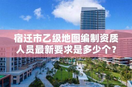 宿迁市乙级地图编制资质人员最新要求是多少个?